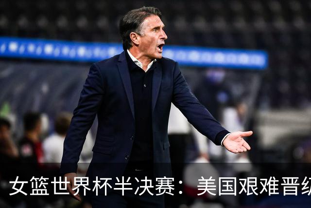 女篮世界杯半决赛：美国艰难晋级决赛，面对强敌或将终结不败纪录